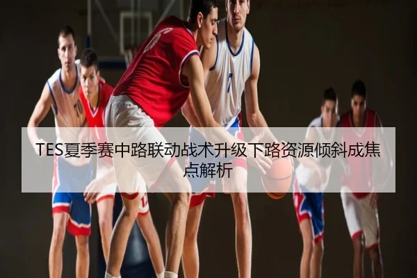 TES夏季赛中路联动战术升级下路资源倾斜成焦点解析